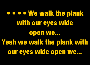 o o o 0 We walk the plank
with our eyes wide
open we...

Yeah we walk the plank with
our eyes wide open we...