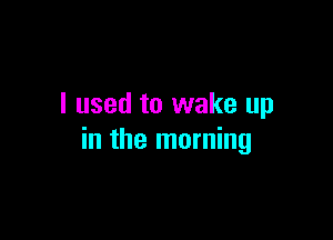 I used to wake up

in the morning