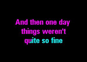 And then one day

things weren't
quite so fine