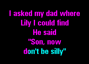 I asked my dad where
Lily I could find

He said
Son, now
don't be silly