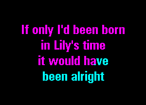 If only I'd been born
in Lily's time

it would have
been alright