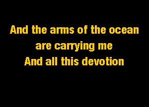 And the arms of the ocean
are carrying me

And all this devotion