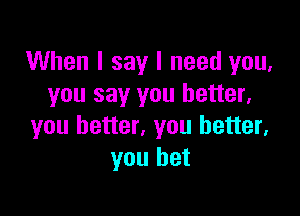 When I say I need you,
you say you better,

you better, you better,
you bet