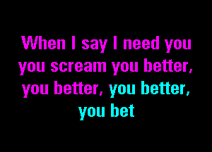 When I say I need you
you scream you better,

you better, you better,
you bet