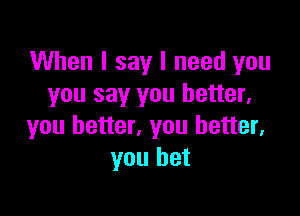 When I say I need you
you say you better,

you better, you better,
you bet