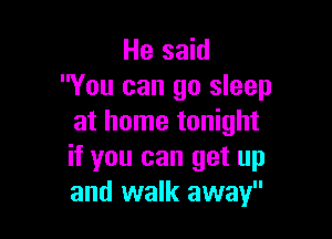 He said
You can go sleep

at home tonight
if you can get up
and walk away