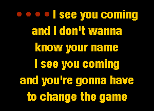 o o o o I see you coming
and I don't wanna
know your name
I see you coming
and you're gonna have
to change the game