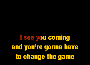 I see you coming
and you're gonna have
to change the game