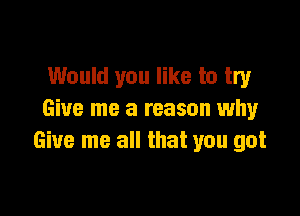 Would you like to try

Give me a reason why
Give me all that you got