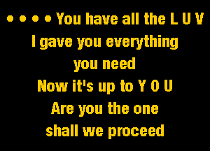 o o o 0YouhauealltheLUU
I gave you everything
you need
Now it's up to Y 0 U
Are you the one

shall we proceed