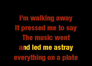 I'm 1walking away
It pressed me to say
The music went
and led me astray

everything on a plate I