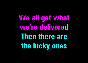 We all get what
we're delivered

Then there are
the lucky ones