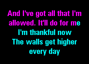 And I've got all that I'm
allowed. It'll do for me
I'm thankful now
The walls get higher
every day