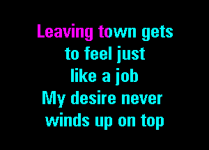 Leaving town gets
to feel just

like a ioh
My desire never
winds up on top