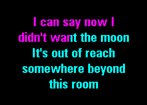 I can say now I
didn't want the moon

It's out of reach
somewhere beyond
this room