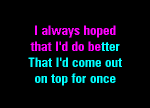 I always hoped
that I'd do better

That I'd come out
on top for once