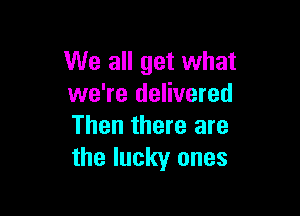 We all get what
we're delivered

Then there are
the lucky ones