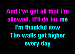 And I've got all that I'm
allowed. It'll do for me
I'm thankful now
The walls get higher
every day