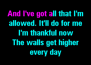 And I've got all that I'm
allowed. It'll do for me
I'm thankful now
The walls get higher
every day