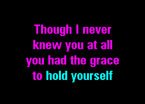 Though I never
knew you at all

you had the grace
to hold yourself