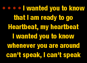 o o o o I wanted you to know
that I am ready to go
Heartbeat, my heartbeat
I wanted you to know
whenever you are around
can't speak, I can't speak