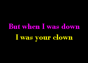 But when I was down

I was your clown