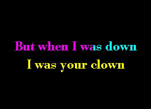 But when I was down

I was your clown