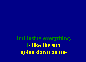But losing everything,
is like the sun
going down on me