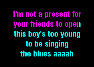 I'm not a present for
your friends to open
this boy's too young
to be singing
the blues aaaah