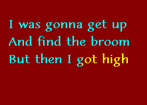 I was gonna get up
And find the broom

But then I got high