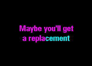 Maybe you'll get

a replacement