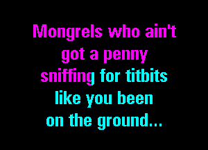 Mongrels who ain't
got a penny

sniffing for titbits
like you been
on the ground...
