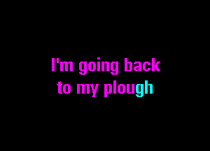 I'm going back

to my plough