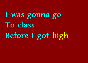 I was gonna go
T0 class

Before I got high