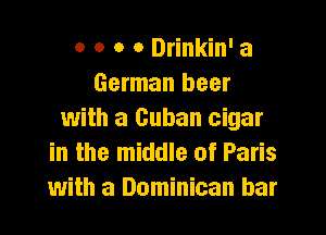 o o o o Drinkin' a
German beer
with a Cuban cigar
in the middle of Paris
with a Dominican bar