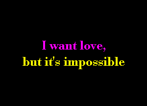 I want love,

but it's impossible