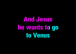 And Jesus

he wants to go
to Venus