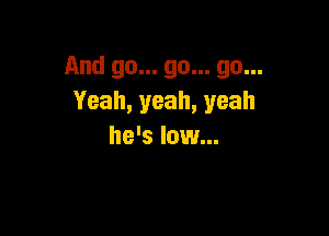 And go... go... go...
Yeah, yeah, yeah

he's low...