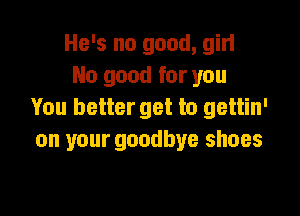 He's no good, gin
No good for you

You better get to gettin'
on your goodbye shoes