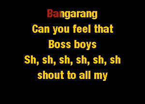 Bangarang
Can you feel that
Boss boys

Sh,sh,sh,sh,sh,sh
shout to all my