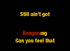 Still ain't got

Bangarang
Can you feel that
