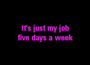 It's just my iob

five days a week