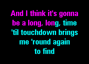 And I think it's gonna
be a long, long, time
'til touchdown brings
me 'round again
to find