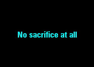 No sacrifice at all