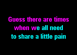 Guess there are times

when we all need
to share a little pain