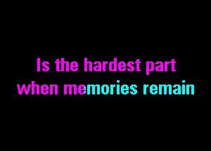 Is the hardest part

when memories remain