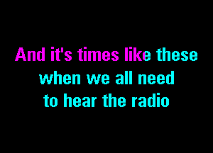 And it's times like these

when we all need
to hear the radio