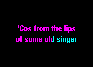 'Cos from the lips

of some old singer