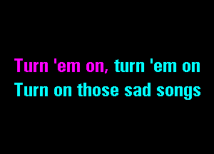 Turn 'em on, turn 'em on

Turn on those sad songs