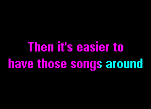 Then it's easier to

have those songs around